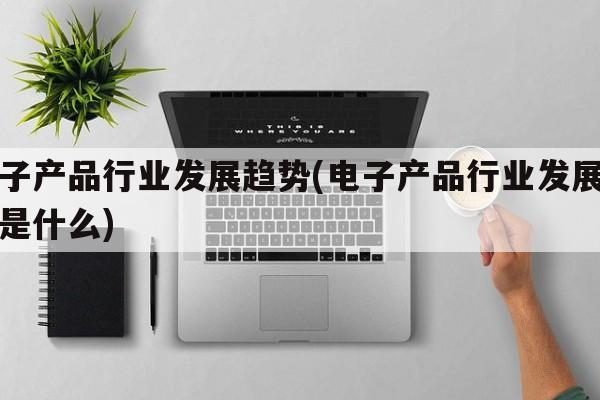 电子产品行业发展趋势(电子产品行业发展趋势是什么)